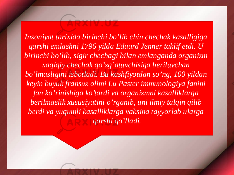 Insoniyat tarixida birinchi bo’lib chin chechak kasalligiga qarshi emlashni 1796 yilda Eduard Jenner taklif etdi. U birinchi bo’lib, sigir chechagi bilan emlanganda organizm xaqiqiy chechak qo’zg’atuvchisiga beriluvchan bo’lmasligini isbotladi. Bu kashfiyotdan so’ng, 100 yildan keyin buyuk fransuz olimi Lu Paster immunologiya fanini fan ko’rinishiga ko’tardi va organizmni kasalliklarga berilmaslik xususiyatini o’rganib, uni ilmiy talqin qilib berdi va yuqumli kasalliklarga vaksina tayyorlab ularga qarshi qo’lladi. 