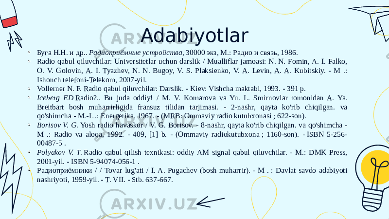 Adabiyotlar • Буга Н.Н. и др. . Радиоприёмные устройства , 30000 экз, М.: Радио и связь, 1986.  • Radio qabul qiluvchilar: Universitetlar uchun darslik / Mualliflar jamoasi: N. N. Fomin, A. I. Falko, O. V. Golovin, A. I. Tyazhev, N. N. Bugoy, V. S. Plaksienko, V. A. Levin, A. A. Kubitskiy. - M .: Ishonch telefoni-Telekom, 2007-yil. • Vollerner N. F. Radio qabul qiluvchilar: Darslik. - Kiev: Vishcha maktabi, 1993. - 391 p. • Iceberg ED  Radio?.. Bu juda oddiy! / M. V. Komarova va Yu. L. Smirnovlar tomonidan A. Ya. Breitbart bosh muharrirligida fransuz tilidan tarjimasi. - 2-nashr, qayta ko&#39;rib chiqilgan. va qo&#39;shimcha - M.-L .: Energetika, 1967. - (MRB: Ommaviy radio kutubxonasi ; 622-son). • Borisov V. G.  Yosh radio havaskor / V. G. Borisov. - 8-nashr, qayta ko&#39;rib chiqilgan. va qo&#39;shimcha - M .: Radio va aloqa, 1992. - 409, [1] b. - (Ommaviy radiokutubxona ; 1160-son). - ISBN 5-256- 00487-5 . • Polyakov V. T.  Radio qabul qilish texnikasi: oddiy AM signal qabul qiluvchilar. - M.: DMK Press, 2001-yil. - ISBN 5-94074-056-1 . • Радиоприёмники / / Tovar lug&#39;ati / I. A. Pugachev (bosh muharrir). - M . : Davlat savdo adabiyoti nashriyoti, 1959-yil. - T. VII. - Stb. 637-667. 