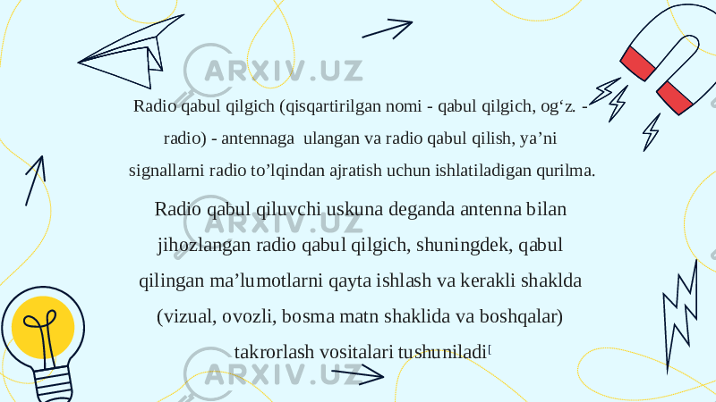 Radio qabul qilgich (qisqartirilgan nomi - qabul qilgich, ogʻz. - radio) - antennaga  ulangan va radio qabul qilish, ya’ni signallarni radio to’lqindan ajratish uchun ishlatiladigan qurilma. Radio qabul qiluvchi uskuna deganda antenna bilan jihozlangan radio qabul qilgich, shuningdek, qabul qilingan ma’lumotlarni qayta ishlash va kerakli shaklda (vizual, ovozli, bosma matn shaklida va boshqalar) takrorlash vositalari tushuniladi [ 