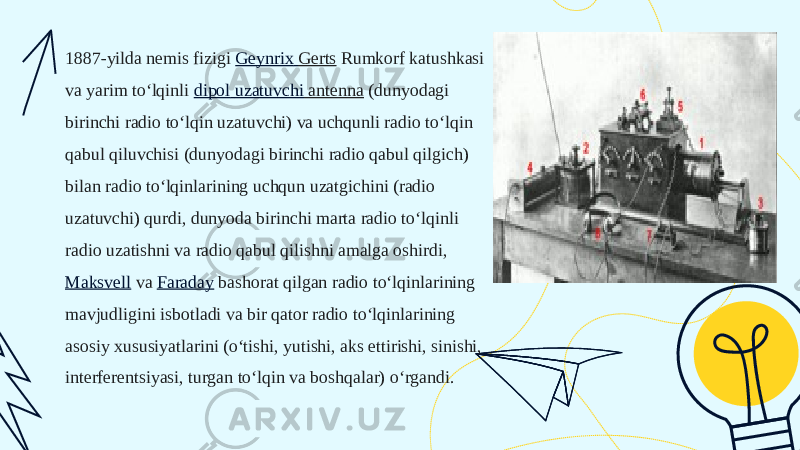 1887-yilda nemis fizigi  Geynrix Gerts  Rumkorf katushkasi va yarim toʻlqinli  dipol uzatuvchi antenna  (dunyodagi birinchi radio toʻlqin uzatuvchi) va uchqunli radio toʻlqin qabul qiluvchisi (dunyodagi birinchi radio qabul qilgich) bilan radio toʻlqinlarining uchqun uzatgichini (radio uzatuvchi) qurdi, dunyoda birinchi marta radio toʻlqinli radio uzatishni va radio qabul qilishni amalga oshirdi,  Maksvell  va  Faraday  bashorat qilgan radio toʻlqinlarining mavjudligini isbotladi va bir qator radio toʻlqinlarining asosiy xususiyatlarini (oʻtishi, yutishi, aks ettirishi, sinishi, interferentsiyasi, turgan toʻlqin va boshqalar) oʻrgandi. 