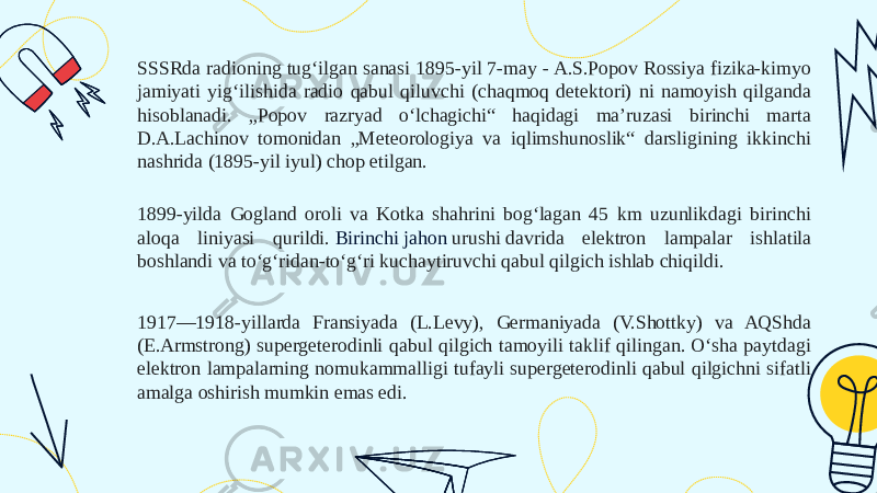 SSSRda radioning tugʻilgan sanasi 1895-yil 7-may - A.S.Popov Rossiya fizika-kimyo jamiyati yigʻilishida radio qabul qiluvchi (chaqmoq detektori) ni namoyish qilganda hisoblanadi. „Popov razryad oʻlchagichi“ haqidagi ma’ruzasi birinchi marta D.A.Lachinov tomonidan „Meteorologiya va iqlimshunoslik“ darsligining ikkinchi nashrida (1895-yil iyul) chop etilgan. 1899-yilda Gogland oroli va Kotka shahrini bogʻlagan 45 km uzunlikdagi birinchi aloqa liniyasi qurildi.  Birinchi jahon urushi  davrida elektron lampalar ishlatila boshlandi va toʻgʻridan-toʻgʻri kuchaytiruvchi qabul qilgich ishlab chiqildi. 1917—1918-yillarda Fransiyada (L.Levy), Germaniyada (V.Shottky) va AQShda (E.Armstrong) supergeterodinli qabul qilgich tamoyili taklif qilingan. Oʻsha paytdagi elektron lampalarning nomukammalligi tufayli supergeterodinli qabul qilgichni sifatli amalga oshirish mumkin emas edi. 