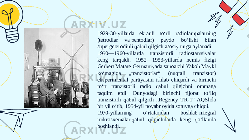 1929-30-yillarda ekranli toʻrli radiolampalarning (tetrodlar va pentodlar) paydo boʻlishi bilan supergeterodinli qabul qilgich asosiy turga aylanadi. 1950—1960-yillarda tranzistorli radiostantsiyalar keng tarqaldi. 1952—1953-yillarda nemis fizigi Gerbert Matare Germaniyada sanoatchi Yakob Maykl koʻmagida „tranzistorlar“ (nuqtali tranzistor) eksperimental partiyasini ishlab chiqardi va birinchi toʻrt tranzistorli radio qabul qilgichni ommaga taqdim etdi. Dunyodagi birinchi tijorat toʻliq tranzistorli qabul qilgich „Regency TR-1“ AQShda bir yil oʻtib, 1954-yil noyabr oyida sotuvga chiqdi. 1970-yillarning oʻrtalaridan boshlab integral mikrosxemalar qabul qilgichilarda keng qoʻllanila boshlandi. 