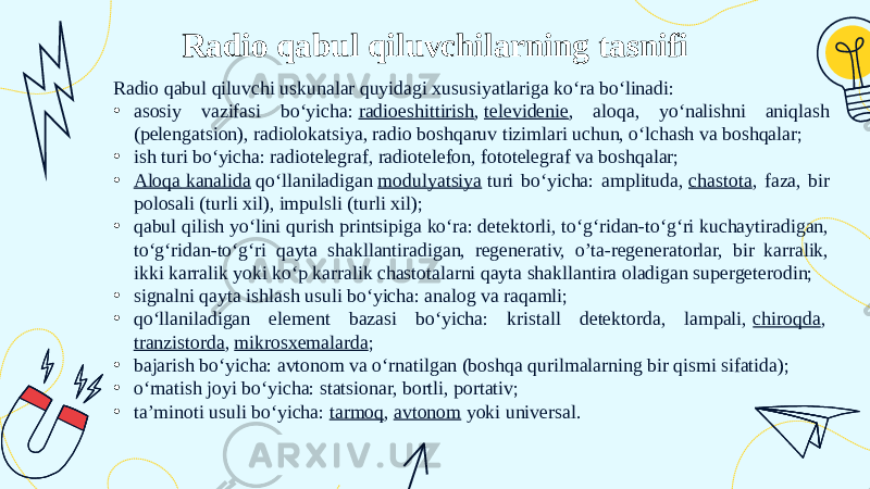 Radio qabul qiluvchilarning tasnifi Radio qabul qiluvchi uskunalar quyidagi xususiyatlariga koʻra boʻlinadi: • asosiy vazifasi boʻyicha:  radioeshittirish ,  televidenie , aloqa, yoʻnalishni aniqlash (pelengatsion), radiolokatsiya, radio boshqaruv tizimlari uchun, oʻlchash va boshqalar; • ish turi boʻyicha: radiotelegraf, radiotelefon, fototelegraf va boshqalar; • Aloqa kanalida  qoʻllaniladigan  modulyatsiya  turi boʻyicha: amplituda,  chastota , faza, bir polosali (turli xil), impulsli (turli xil); • qabul qilish yoʻlini qurish printsipiga koʻra: detektorli, toʻgʻridan-toʻgʻri kuchaytiradigan, toʻgʻridan-toʻgʻri qayta shakllantiradigan, regenerativ, o’ta-regeneratorlar, bir karralik, ikki karralik yoki koʻp karralik chastotalarni qayta shakllantira oladigan supergeterodin; • signalni qayta ishlash usuli boʻyicha: analog va raqamli; • qoʻllaniladigan element bazasi boʻyicha: kristall detektorda, lampali,  chiroqda ,  tranzistorda ,  mikrosxemalarda ; • bajarish boʻyicha: avtonom va oʻrnatilgan (boshqa qurilmalarning bir qismi sifatida); • oʻrnatish joyi boʻyicha: statsionar, bortli, portativ; • ta’minoti usuli boʻyicha:  tarmoq ,  avtonom  yoki universal. 