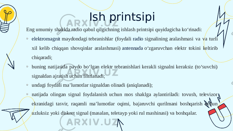 Ish printsipi Eng umumiy shaklda radio qabul qilgichning ishlash printsipi quyidagicha koʻrinadi: • elektromagnit maydondagi  tebranishlar (foydali  radio signalining  aralashmasi va va turli xil kelib chiqqan shovqinlar aralashmasi)  antennada  oʻzgaruvchan elektr tokini keltirib chiqaradi; • buning natijasida paydo boʻlgan elektr tebranishlari kerakli signalni keraksiz (toʻsuvchi) signaldan ajratish uchun filtrlanadi; • undagi foydali ma’lumotlar signaldan olinadi (aniqlanadi); • natijada olingan signal foydalanish uchun mos shaklga aylantiriladi: tovush, televizor ekranidagi tasvir, raqamli ma’lumotlar oqimi, bajaruvchi qurilmani boshqarish uchun uzluksiz yoki diskret signal (masalan, teletayp yoki rul mashinasi) va boshqalar. 