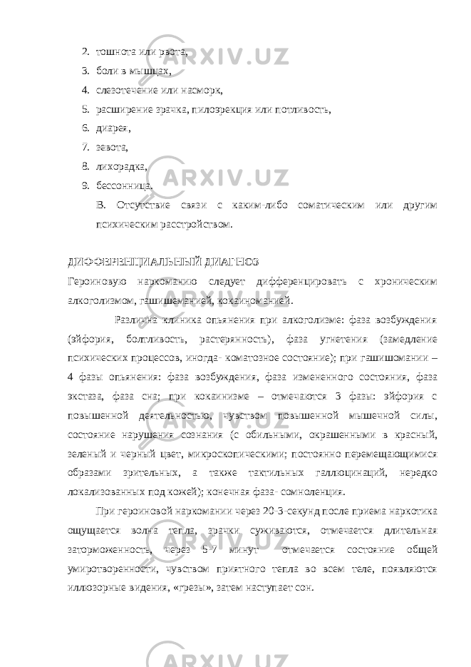 2. тошнота или рвота, 3. боли в мышцах, 4. слезотечение или насморк, 5. расширение зрачка, пилоэрекция или потливость, 6. диарея, 7. зевота, 8. лихорадка, 9. бессонница. В. Отсутствие связи с каким-либо соматическим или другим психическим расстройством. ДИФФЕРЕНЦИАЛЬНЫЙ ДИАГНОЗ Героиновую наркоманию следует дифференцировать с хроническим алкоголизмом, гашишеманией, кокаиноманией. Различна клиника опьянения при алкоголизме: фаза возбуждения (эйфория, болтливость, растерянность), фаза угнетения (замедление психических процессов, иногда- коматозное состояние); при гашишомании – 4 фазы опьянения: фаза возбуждения, фаза измененного состояния, фаза экстаза, фаза сна; при кокаинизме – отмечаются 3 фазы: эйфория с повышенной деятельностью, чувством повышенной мышечной силы, состояние нарушения сознания (с обильными, окрашенными в красный, зеленый и черный цвет, микроскопическими; постоянно перемещающимися образами зрительных, а также тактильных галлюцинаций, нередко локализованных под кожей); конечная фаза- сомноленция. При героиновой наркомании через 20-3-секунд после приема наркотика ощущается волна тепла, зрачки суживаются, отмечается длительная заторможенность, через 5-7 минут отмечается состояние общей умиротворенности, чувством приятного тепла во всем теле, появляются иллюзорные видения, «грезы», затем наступает сон. 