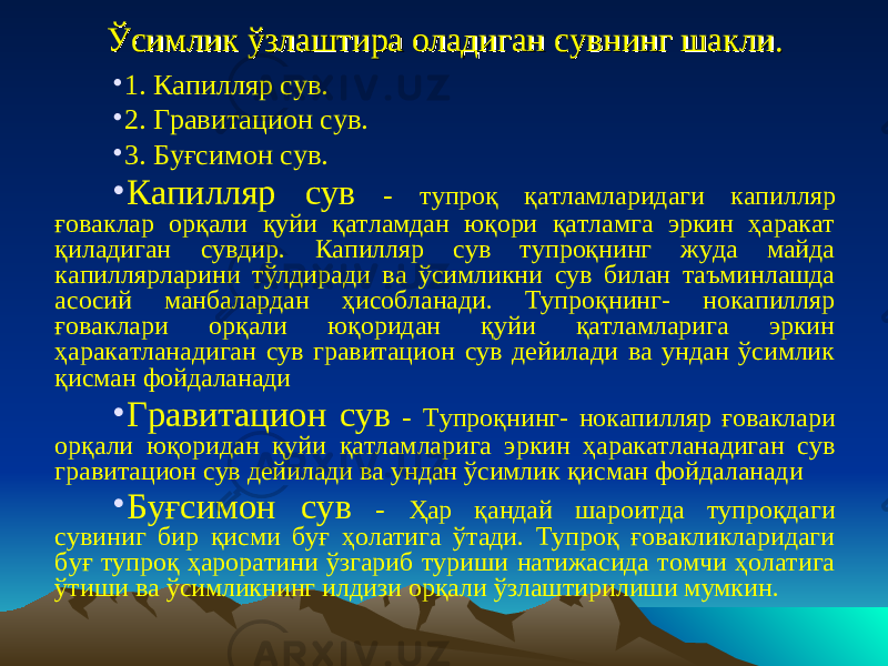 Ўсимлик ўзлаштира оладиган сувнинг шакли.Ўсимлик ўзлаштира оладиган сувнинг шакли. • 1. Капилляр сув. • 2. Гравитацион сув. • 3. Буғсимон сув. • Капилляр сув - тупроқ қатламларидаги капилляр ғоваклар орқали қуйи қатламдан юқори қатламга эркин ҳаракат қиладиган сувдир. Капилляр сув тупроқнинг жуда майда капиллярларини тўлдиради ва ўсимликни сув билан таъминлашда асосий манбалардан ҳисобланади. Тупроқнинг- нокапилляр ғоваклари орқали юқоридан қуйи қатламларига эркин ҳаракатланадиган сув гравитацион сув дейилади ва ундан ўсимлик қисман фойдаланади • Гравитацион сув - Тупроқнинг- нокапилляр ғоваклари орқали юқоридан қуйи қатламларига эркин ҳаракатланадиган сув гравитацион сув дейилади ва ундан ўсимлик қисман фойдаланади • Буғсимон сув - Ҳар қандай шароитда тупроқдаги сувиниг бир қисми буғ ҳолатига ўтади. Тупроқ ғовакликларидаги буғ тупроқ ҳароратини ўзгариб туриши натижасида томчи ҳолатига ўтиши ва ўсимликнинг илдизи орқали ўзлаштирилиши мумкин. 