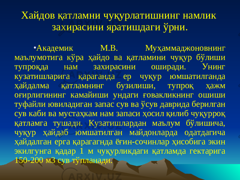 Хайдов қатламни чуқурлатишнинг намлик захирасини яратишдаги ўрни. • Академик М.В. Муҳаммаджоновнинг маълумотига кўра ҳайдо ва қатламини чуқур бўлиши тупроқда нам захирасини оширади. Унинг кузатишларига қараганда ер чуқур юмшатилганда ҳайдалма қатламнинг бузилиши, тупроқ ҳажм оғирлигининг камайиши ундаги ғовакликнинг ошиши туфайли ювиладиган запас сув ва ўсув даврида берилган сув каби ва мустаҳкам нам запаси ҳосил қилиб чуқурроқ қатламга тушади. Кузатишлардан маълум бўлишича, чуқур ҳайдаб юмшатилган майдонларда одатдагича ҳайдалган ерга қарагагнда ёғин-сочинлар ҳисобига экин экилгунга қадар 1 м чуқурликдаги қатламда гектарига 150-200 м3 сув тўпланади. 