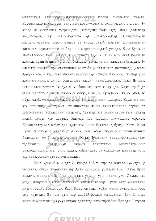 манбаларга караганда дехкончиликнинг асосий системаси булган. Каролинглар поместьеси аник натурал хужалик хусусиятларига эга эди. Бу хакда «Поместъелар тугрисидаги капитулярий»да жуда очик далиллар келтирилган, бу «Капитулярий» да поместьеларда етиштирилган махсулотларнинг кирол оиласи ва кирол сарой ахллари эхтиёжларини коплашга сарфланганлиги бир неча марта таъкидлаб утилди. Карл Буюк уз замонасининг анча маърифатли кишиси эди. У гарчи ёши анча улгайган вактида укиш-ёзишни урганган булсада, грек ва латин тилларини биларди. Бу олимлар ичида Йорк епископлик мактаби (Англиянинг шимолида) укиган Алкуин номли англ-сакс айникса машхур эди. Сунгра Карлнинг саройда уша вактнинг кузга куринган бошка ёзувчилари – лангобардиялик Павел Дьякон, испаниялик вестгот Теодульф ва бошкалар хам яшар эди. Карл саройида узига хос бир олимлар жамияти вужудга келди, бу жамият антик дунёдан ибрат олиб, «Академия» деб аталди. Бу жамиятнинг ишларида Карлнинг узи хам катнашди. Академия катнашчилари латин авторларининг, ёзувчи ва шоирларнинг асарларини укидилар, баъзида эса антик авторларга таклид килиб узлари хам асарлар ёздилар. Шу нарсани унутмаслик керакки, Каролинглар маърифатидан жуда кам киши бахраманд булди. Хатто Карл Буюк саройидаги мансабдорларнинг хам жуда купчилиги укиш-ёзишни билмасдан утиб кетди. Амалда Карл Буюкнинг «маърифатпарварлик» тадбирлари купдан-куп черков епископлик мактабларининг ривожланишигагина олиб келди, кейинчалик бу мактаблар заминида урта аср университетлари вужудга келди. Карл Буюк 814 йилда 72 ёшида вафот этди ва Ахенга кумилди, у умрининг сунги йилларини шу Ахен атрофида утказган эди. Карл Буюк вафот килгандан кейин императорлик унвони унинг катта угли Людовикка утди, Людовик илгари отасининг хаётлик чогида узок вакт Аквитания кироли булиб келган эди. Карл Буюк улгандан кейин унинг империяси узок умр курмади. Бу илк урта аср харбий-феодал монархияси булиб, унда чинакам марказлашув учун етарли даражада иктисодий база йук эди. Натурал 