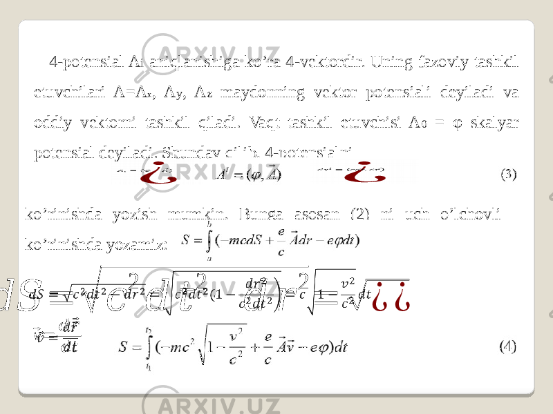 4-potensial A i aniqlanishiga ko’ra 4-vektordir. Uning fazoviy tashkil etuvchilari A=A x , A y , A z maydonning vektor potensiali deyiladi va oddiy vektorni tashkil qiladi. Vaqt tashkil etuvchisi A 0 = φ skalyar potensial deyiladi. Shunday qilib, 4-potensialni ko’rinishda yozish mumkin. Bunga asosan (2) ni uch o’lchovli ko’rinish da yozamiz: ¿   ¿   &#55349;&#56401;&#55349;&#56390; = √ &#55349;&#56400; 2 &#55349;&#56401; &#55349;&#56417; 2 − &#55349;&#56401; &#55349;&#56415; 2 = √ ¿ ¿   ⃗&#55349;&#56419; = &#55349;&#56401; ⃗&#55349;&#56415; &#55349;&#56401;&#55349;&#56417;   