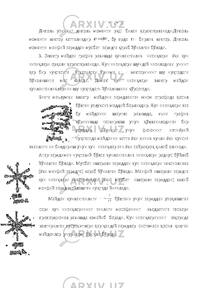 2 1 E E E     Диполь узининг диполь моменти p қ ql билан ҳарактерланади.Диполь моменти вектор катталикдир   p q ln , бу ерда n - бирлик вектор. Диполь моменти манфий заряддан мусбат зарядга қараб йўналган бўлади. 3. Электр майдон график равишда кучланганлик чизиқлари ёки куч чизиқлари орқали ҳарактерланади. Куч чизиқлари шундай чизиладики унинг ҳар бир нуқтасига ўтказилган ўринма E - векторининг шу нуқтадаги йўналишига мос келади. Демак куч чизиқлари электр майдон кучланганликларини шу нуқтадаги йўналишини кўрсатади. Бизга маълумки электр майдони зарядланган жисм атрофида ҳосил бўлган узлуксиз моддий борликдир. Куч чизиқлари эса бу майдонни шартли равишда, яъни график кўринишда тасвирлаш учун қўлланиладиган бир усулдир. Шунинг учун фазонинг ихтиёрий нуқтасида майдонни катта ёки кичик кучли ёки кучсиз эканлиги ни билдириш учун куч чизиқлар зич ёки сайракроқ қилиб олинади. Агар зарядимиз нуқтавий бўлса кучланганлик чизиқлари радиус бўйлаб йўналган бўлади. Мусбат ишорали заряддан куч чизиқлари чексизликка (ёки манфий зарядга) караб йўналган бўлади. Манфий ишорали зарядга куч чизиқлари чексизликдан (ёки мусбат ишорали заряддан) келиб манфий заряд жойлашган нуқтада йиғилади. Майдон кучланганлиги 2r 1 E  бўлгани учун заряддан узоқлашган сари куч чизиқларининг зичлиги масофанинг квадратига тескари пропорционал равишда камайиб боради. Куч чизиқларининг юқорида келтирилган хусусиятлари ҳар қандай зарядлар системаси ҳосил қилган майдонлар учун ҳам ўринли бўлади. 