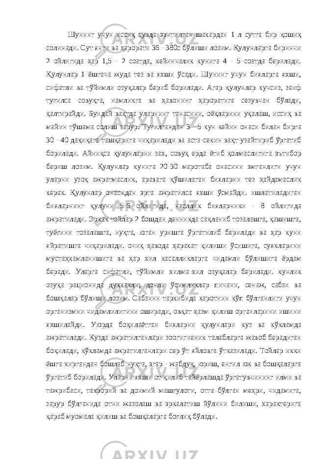  Шунинг учун иссиқ сувда эритилган шакардан 1 л сутга бир қошиқ солинади. Сут янги ва ҳарорати 36 - 380с бўлиши лозим. Қулунларга биринчи 2 ойлигида ҳар 1,5 - 2 соатда, кейинчалик кунига 4 - 5 соатда берилади. Қулунлар 1 ёшгача жуда тез ва яхши ўсади. Шунинг учун бияларга яхши, сифатли ва тўйимли озуқалар бериб борилади. Агар қулунлар кучсиз, заиф туғилса совуқга, намликга ва ҳавонинг ҳароратига сезувчан бўлади, қалтирайди. Бундай вақтда уларнинг танасини, оёқларини уқалаш, иссиқ ва майин тўшама солиш зарур. Туғилгандан 3 - 5 кун кейин онаси билан бирга 30 - 40 дақиқага ташқарига чиқарилади ва аста-секин вақт узайтириб ўргатиб борилади. Айниқса қулунларни зах, совуқ ерда ётиб қолмаслигига эътибор бериш лозим. Қулунлар кунига 20-30 маротаба онасини эмганлиги учун уларни узоқ ажратмаслик, аравага қўшилаган бияларни тез ҳайдамаслик керак. Қулунлар онасидан эрта ажратилса яхши ўсмайди. ишлатиладиган бияларнинг қулуни 5-6 ойлигида, насллик бияларники - 8 ойлигида ажратилади. Эркак тойлар 2 бошдан денникда сақланиб тозалашга, қашишга, туёғини тозалашга, нуқта, юган уришга ўргатилиб берилади ва ҳар куни яйратишга чиқарилади. очиқ ҳавода ҳаракат қилиши ўсишига, суякларини мустаҳкамланишига ва ҳар хил касалликларга чидамли бўлишига ёрдам беради. Уларга сифатли, тўйимли хилма-хил озуқалар берилади. кунлик озуқа рационида дуккакли, донли ўсимликлар пичани, сенаж, сабзи ва бошқалар бўлиши лозим. Сабзини таркибида каротиин кўп бўлганлиги учун организмни чидамлилигини оширади, овқат ҳазм қилиш органларини ишини яхшилайди. Уюрда боқилаётган бияларни қулунлари куз ва кўкламда ажратилади. Кузда ажратилганлари зоогигиеник талабларга жавоб берадиган боқилади, кўкламда ажратилганлари сер ўт яйловга ўтказилади. Тойлар икки ёшга киргандан бошлаб нуқта, эгар - жабдуқ, юриш, енгил юк ва бошқаларга ўргатиб борилади. Уларни яхши от қилиб тайёрлашда ўргатувчининг илми ва тажрибаси, такрорий ва доимий машғулоти, отга бўлган меҳри, чидамига, зарур бўлганида отни жазолаш ва эркалатиш йўлини билиши, характерига қараб муомала қилиш ва бошқаларга боғлиқ бўлади. 