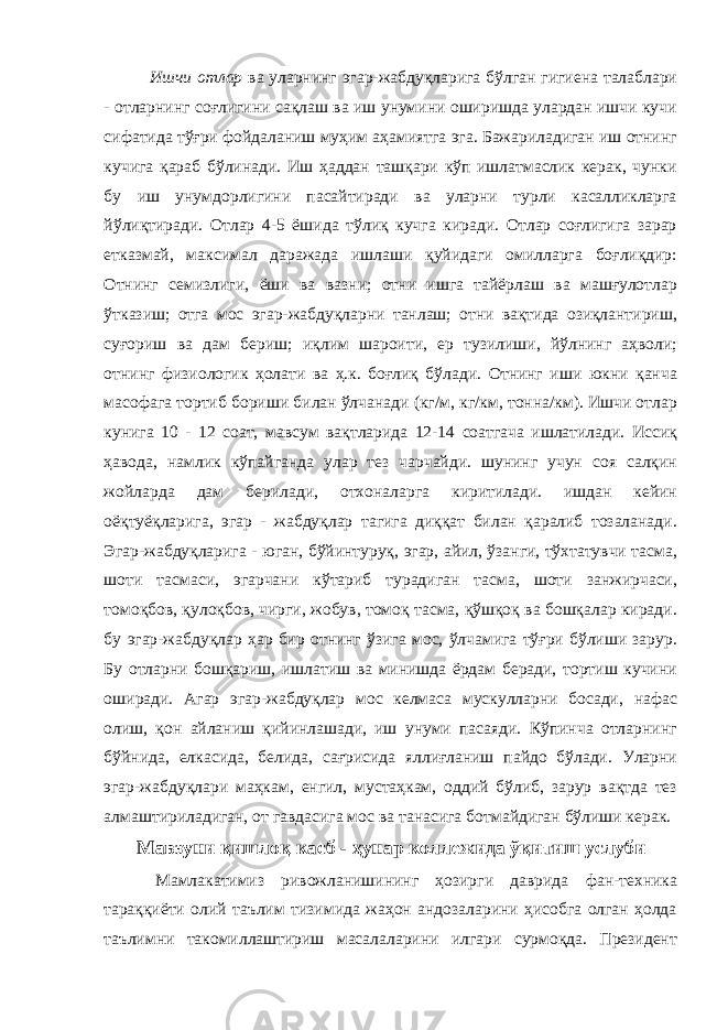  Ишчи отлар ва уларнинг эгар-жабдуқларига бўлган гигиена талаблари - отларнинг соғлигини сақлаш ва иш унумини оширишда улардан ишчи кучи сифатида тўғри фойдаланиш муҳим аҳамиятга эга. Бажариладиган иш отнинг кучига қараб бўлинади. Иш ҳаддан ташқари кўп ишлатмаслик керак, чунки бу иш унумдорлигини пасайтиради ва уларни турли касалликларга йўлиқтиради. Отлар 4-5 ёшида тўлиқ кучга киради. Отлар соғлигига зарар етказмай, максимал даражада ишлаши қуйидаги омилларга боғлиқдир: Отнинг семизлиги, ёши ва вазни; отни ишга тайёрлаш ва машғулотлар ўтказиш; отга мос эгар-жабдуқларни танлаш; отни вақтида озиқлантириш, суғориш ва дам бериш; иқлим шароити, ер тузилиши, йўлнинг аҳволи; отнинг физиологик ҳолати ва ҳ.к. боғлиқ бўлади. Отнинг иши юкни қанча масофага тортиб бориши билан ўлчанади (кг/м, кг/км, тонна/км). Ишчи отлар кунига 10 - 12 соат, мавсум вақтларида 12-14 соатгача ишлатилади. Иссиқ ҳавода, намлик кўпайганда улар тез чарчайди. шунинг учун соя салқин жойларда дам берилади, отхоналарга киритилади. ишдан кейин оёқтуёқларига, эгар - жабдуқлар тагига диққат билан қаралиб тозаланади. Эгар-жабдуқларига - юган, бўйинтуруқ, эгар, айил, ўзанги, тўхтатувчи тасма, шоти тасмаси, эгарчани кўтариб турадиган тасма, шоти занжирчаси, томоқбов, қулоқбов, чирги, жобув, томоқ тасма, қўшқоқ ва бошқалар киради. бу эгар-жабдуқлар ҳар бир отнинг ўзига мос, ўлчамига тўғри бўлиши зарур. Бу отларни бошқариш, ишлатиш ва минишда ёрдам беради, тортиш кучини оширади. Агар эгар-жабдуқлар мос келмаса мускулларни босади, нафас олиш, қон айланиш қийинлашади, иш унуми пасаяди. Кўпинча отларнинг бўйнида, елкасида, белида, сағрисида яллиғланиш пайдо бўлади. Уларни эгар-жабдуқлари маҳкам, енгил, мустаҳкам, оддий бўлиб, зарур вақтда тез алмаштириладиган, от гавдасига мос ва танасига ботмайдиган бўлиши керак. Мавзуни қишлоқ касб - ҳунар коллежида ўқитиш услуби Мамлакатимиз ривожланишининг ҳозирги даврида фан-техника тараққиёти олий таълим тизимида жаҳон андозаларини ҳисобга олган ҳолда таълимни такомиллаштириш масалаларини илгари сурмоқда. Президент 