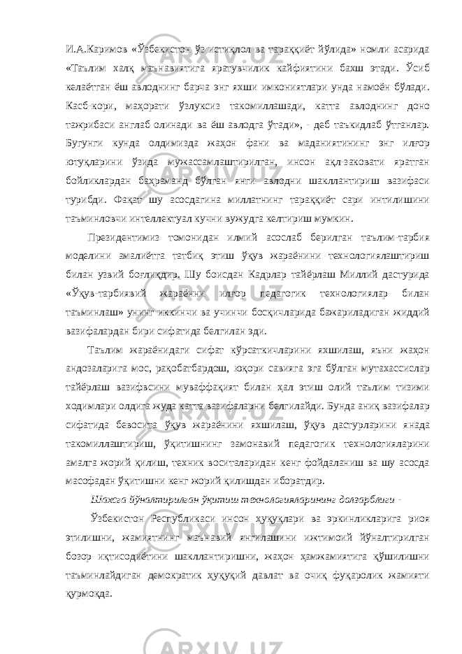 И.А.Каримов «Ўзбекистон ўз истиқлол ва тараққиёт йўлида» номли асарида «Таълим халқ маънавиятига яратувчилик кайфиятини бахш этади. Ўсиб келаётган ёш авлоднинг барча энг яхши имкониятлари унда намоён бўлади. Касб-кори, маҳорати ўзлуксиз такомиллашади, катта авлоднинг доно тажрибаси англаб олинади ва ёш авлодга ўтади», - деб таъкидлаб ўтганлар. Бугунги кунда олдимизда жаҳон фани ва маданиятининг энг илғор ютуқларини ўзида мужассамлаштирилган, инсон ақл-заковати яратган бойликлардан баҳраманд бўлган янги авлодни шакллантириш вазифаси турибди. Фақат шу асосдагина миллатнинг тараққиёт сари интилишини таъминловчи интеллектуал кучни вужудга келтириш мумкин. Президентимиз томонидан илмий асослаб берилган таълим-тарбия моделини амалиётга татбиқ этиш ўқув жараёнини технологиялаштириш билан узвий боғлиқдир. Шу боисдан Кадрлар тайёрлаш Миллий дастурида «Ўқув-тарбиявий жараённи илғор педагогик технологиялар билан таъминлаш» унинг иккинчи ва учинчи босқичларида бажариладиган жиддий вазифалардан бири сифатида белгилан эди. Таълим жараёнидаги сифат кўрсаткичларини яхшилаш, яъни жаҳон андозаларига мос, рақобатбардош, юқори савияга эга бўлган мутахассислар тайёрлаш вазифвсини муваффақият билан ҳал этиш олий таълим тизими ходимлари олдига жуда катта вазифаларни белгилайди. Бунда аниқ вазифалар сифатида бевосита ўқув жараёнини яхшилаш, ўқув дастурларини янада такомиллаштириш, ўқитишнинг замонавий педагогик технологияларини амалга жорий қилиш, техник воситаларидан кенг фойдаланиш ва шу асосда масофадан ўқитишни кенг жорий қилишдан иборатдир. Шаxсга йўналтирилган ўқитиш теxнологияларининг долзарблиги - Ўзбекистон Республикаси инсон ҳуқуқлари ва эркинликларига риоя этилишни, жамиятнинг маънавий янгилашини ижтимоий йўналтирилган бозор иқтисодиётини шакллантиришни, жаҳон ҳамжамиятига қўшилишни таъминлайдиган демократик ҳуқуқий давлат ва очиқ фуқаролик жамияти қурмоқда. 