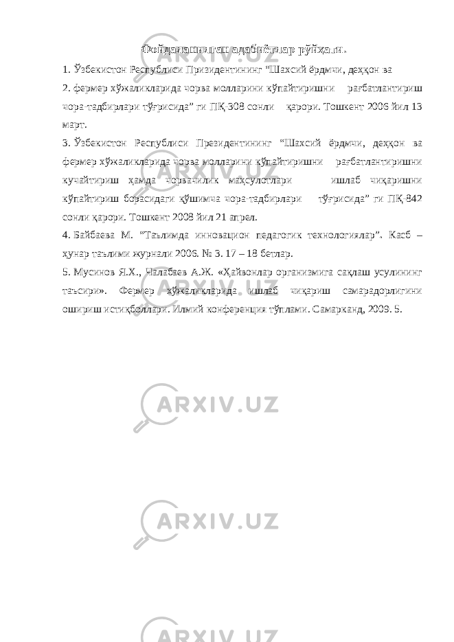 Фойдаланилган адабиётлар рўйҳати. 1. Ўзбекистон Республиси Призидентининг “Шахсий ёрдмчи, деҳқон ва 2. фермер хўжаликларида чорва молларини кўпайтиришни рағбатлантириш чора-тадбирлари тўғрисида” ги ПҚ-308 сонли қарори. Тошкент 2006 йил 13 март. 3. Ўзбекистон Республиси Президентининг “Шахсий ёрдмчи, деҳқон ва фермер хўжаликларида чорва молларини кўпайтиришни рағбатлантиришни кучайтириш ҳамда чорвачилик маҳсулотлари ишлаб чиқаришни кўпайтириш борасидаги қўшимча чора-тадбирлари тўғрисида” ги ПҚ-842 сонли қарори. Тошкент 2008 йил 21 апрел. 4. Байбаева М. “Таълимда инновацион педагогик технологиялар” . Касб – ҳунар таълими журнали 2006. № 3. 17 – 18 бетлар. 5. Мусинов Я.Х., Чалабаев А.Ж. «Ҳайвонлар организмига сақлаш усулининг таъсири». Фермер хўжаликларида ишлаб чиқариш самарадорлигини ошириш истиқболлари. Илмий конференция тўплами. Самарканд, 2009. 5. 