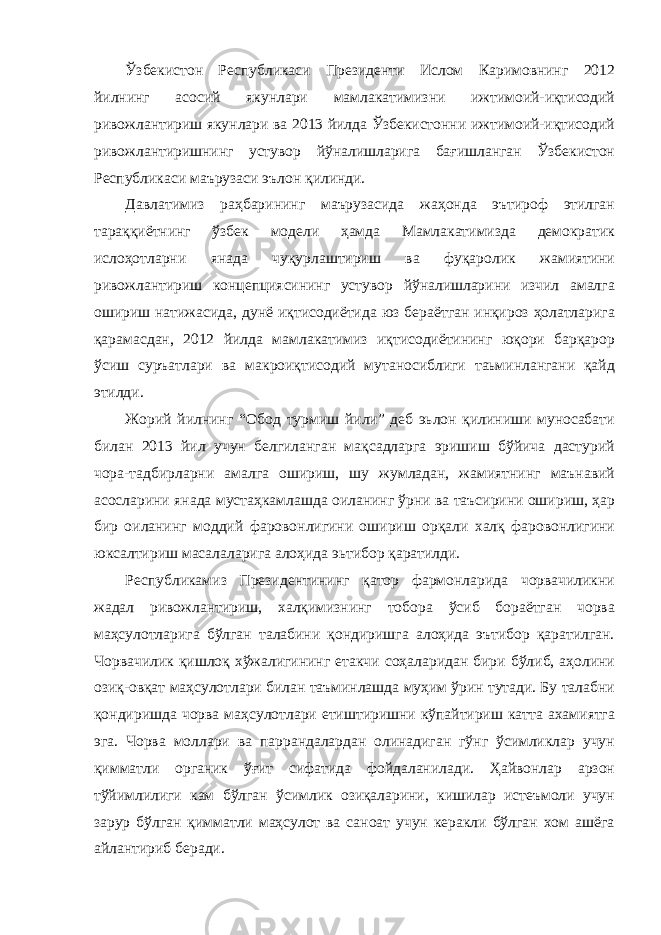 Ўзбекистон Республикаси Президенти Ислом Каримовнинг 2012 йилнинг асосий якунлари мамлакатимизни ижтимоий-иқтисодий ривожлантириш якунлари ва 2013 йилда Ўзбекистонни ижтимоий-иқтисодий ривожлантиришнинг устувор йўналишларига бағишланган Ўзбекистон Республикаси маърузаси эълон қилинди. Давлатимиз раҳбарининг маърузасида жаҳонда эътироф этилган тараққиётнинг ўзбек модели ҳамда Мамлакатимизда демократик ислоҳотларни янада чуқурлаштириш ва фуқаролик жамиятини ривожлантириш концепциясининг устувор йўналишларини изчил амалга ошириш натижасида, дунё иқтисодиётида юз бераётган инқироз ҳолатларига қарамасдан, 2012 йилда мамлакатимиз иқтисодиётининг юқори барқарор ўсиш суръатлари ва макроиқтисодий мутаносиблиги таьминлангани қайд этилди. Жорий йилнинг “Обод турмиш йили” деб эьлон қилиниши муносабати билан 2013 йил учун белгиланган мақсадларга эришиш бўйича дастурий чора-тадбирларни амалга ошириш, шу жумладан, жамиятнинг маънавий асосларини янада мустаҳкамлашда оиланинг ўрни ва таъсирини ошириш, ҳар бир оиланинг моддий фаровонлигини ошириш орқали халқ фаровонлигини юксалтириш масалаларига алоҳида эьтибор қаратилди. Республикамиз Президентининг қатор фармонларида чорвачиликни жадал ривожлантириш, халқимизнинг тобора ўсиб бораётган чорва маҳсулотларига бўлган талабини қондиришга алоҳида эътибор қаратилган. Чорвачилик қишлоқ хўжалигининг етакчи соҳаларидан бири бўлиб, аҳолини озиқ-овқат маҳсулотлари билан таъминлашда муҳим ўрин тутади. Бу талабни қондиришда чорва маҳсулотлари етиштиришни кўпайтириш катта ахамиятга эга. Чорва моллари ва паррандалардан олинадиган гўнг ўсимликлар учун қимматли органик ўғит сифатида фойдаланилади. Ҳайвонлар арзон тўйимлилиги кам бўлган ўсимлик озиқаларини, кишилар истеъмоли учун зарур бўлган қимматли маҳсулот ва саноат учун керакли бўлган хом ашёга айлантириб беради. 