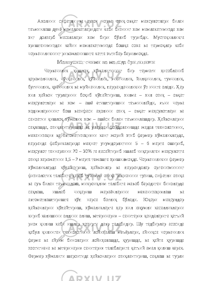 Ахолини сифатли ва арзон чорва озиқ-овқат махсулотлари билан таъминлаш дунё мамалакатларидаги каби бизнинг хам мамлакатимизда хам энг долзарб масалалари хам бири бўлиб турибди. Мустақилликга эришганимиздан кейин мамлакатимизда бошқа соха ва тармоқлар каби чорвачиликнинг ривожланишига катта эътибор берилмоқда. Мавзунинг ечими ва матнда ёритилиши Чорвачилик қишлоқ хўжалигининг бир тармоғи ҳисобланиб қорамолчилик, чўчқачилик, қўйчилик, эчкичилик, йилқичилик, туячилик, буғичилик, қуёнчилик ва муйначилик, паррандачиликни ўз ичига олади. Ҳар хил ҳайвон турларини боқиб кўпайтириш, хилма – хил озиқ – овқат маҳсулотлари ва хом – ашё етиштиришни таъминлайди, яъни чорва ходимларининг бош вазифаси аҳолини озиқ – овқат маҳсулотлари ва саноатни қишлоқ хўжалик хом – ашёси билан таъминлашдир. Ҳайвонларни сақлашда, озиқлантиришда ва улардан фойдаланишда жадал технологияни, механизация ва автоматизацияни кенг жорий этиб фермер хўжаликларда, парранда фабрикаларида меҳнат унумдорлигини 5 – 6 марта ошириб, маҳсулот таннархини 20 – 30% га пасайтириб ишлаб чиқарилган маҳсулотга озиқа харажатини 1,5 – 2 марта тежашга эришилмоқда. Чорвачиликни фермер хўжаликларда кўпайтириш, ҳайвонлар ва паррандалар организмининг физиологик талабига қараб туйимли озиқа рационини тузиш, сифатли озиқа ва сув билан таъминлаш, микроиқлим талабига жавоб берадиган биноларда сақлаш, ишлаб чиқариш жараёнларини механизациялаш ва автоматлаштиришга кўп нарса боғлиқ бўлади. Юқори маҳсулдор ҳайвонларни кўпайтириш, хўжаликларга ҳар хил юқумли касалликларни кириб келишини олдини олиш, ветеринария – санитария қоидаларига қатъий риоя қилиш каби ишлар ҳозирги давр талабидир. Шу тадбирлар асосида қабул қилинган технологияни лойиҳалаш меъёрлари, айниқса чорвачилик ферма ва айрим биноларни лойиҳалашда, қуришда, ва қайта қуришда зоогигиена ва ветеринария санитария талабларига қатъий амал қилиш керак. Фермер хўжалиги шароитида ҳайвонларни озиқлантириш, сақлаш ва турли 