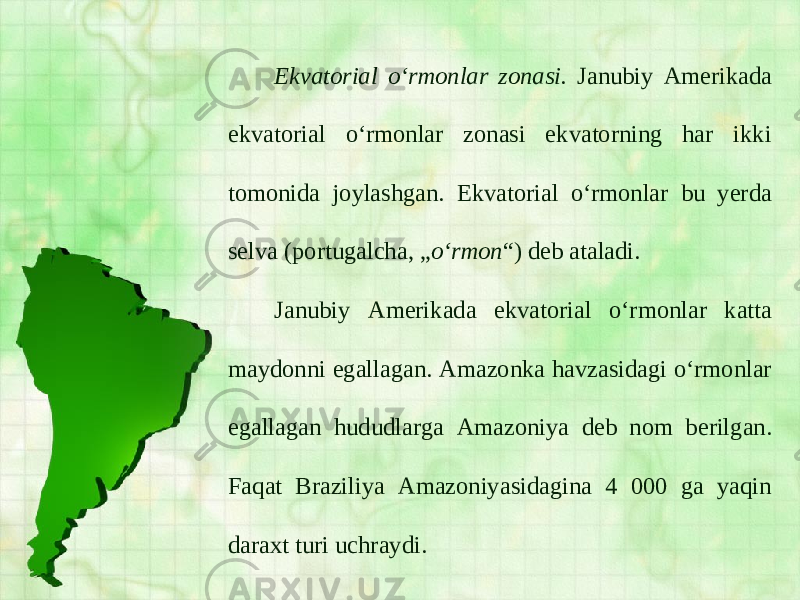 Ekvatorial o‘rmonlar zonasi. Janubiy Amerikada ekvatorial o‘rmonlar zonasi ekvatorning har ikki tomonida joylashgan. Ekvatorial o‘rmonlar bu yerda selva (portugalcha, „ o‘rmon “) deb ataladi. Janubiy Amerikada ekvatorial o‘rmonlar katta maydonni egallagan. Amazonka havzasidagi o‘rmonlar egallagan hududlarga Amazoniya deb nom berilgan. Faqat Braziliya Amazoniyasidagina 4 000 ga yaqin daraxt turi uchraydi. 