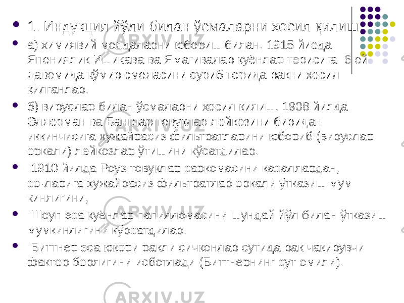  1. Индукция йўли билан ўсмаларни хосил қилиш.  а) химиявий моддаларни юбориш билан. 1915 йиода Япониялик Ишикава ва Ямагивалар қуёнлар терисига 6 ой давомида кўмир смола сини суриб терида ракни хосил қилганлар.  б) вируслар билан ўсмаларни хосил қилиш. 1908 йилда Эллерман ва Банглар товуқлар лейкозини биридан иккинчисига хужайрасиз фильтратларини юбориб (вируслар оркали) лей козлар ўтишини кўсатдилар.  1910 йилда Роуз товуқлар саркомасини касаллардан, со·ларига хужайрасиз фильтратлар оркали ўтказиш мум кинлигини,  Шоуп эса қуёнлар папилломасини шундай йўл билан ўтка зиш мумкинлигини кўрсатдилар.  Биттнер эса юқори ракли сичқонлар сутида рак чақирувчи фактор борлигини исботлади (Биттнернинг сут омили). 