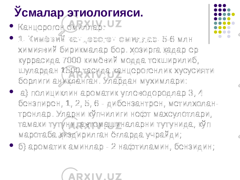 Ўсмалар этиологияси.  Канцероген омиллар:  1. Кимёвий канцероген омиллар. 5-6 млн химиявий бирикмалар бор. ҳозирга қадар ер куррасида 7000 кимёвий модда текширилиб, шулардан 1500 тасида канцерогенлик хусусияти борлиги аниқланган. Улардан мухимлари:  а) полициклин ароматик углеводородлар 3, 4 – бензпирен, 1, 2, 5, 6 - дибензантрен, метилхолан- тренлар. Уларни кўпчилиги нефт махсулотлари, тамаки тутуни, автомашиналарни тутунида, кўп маротаба қиздирилган ёғларда учрайди;  б) ароматик аминлар - 2 нафтиламин, бензидин; 