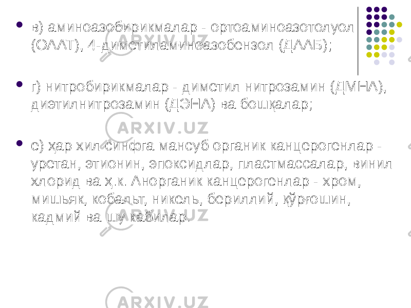  в) аминоазобирикмалар - ортоаминоазотолуол (ОААТ), 4-димети ламиноазобензол (ДААБ);  г) нитробирикмалар - диметил нитрозамин (ДМНА), диэтилнитро замин (ДЭНА) ва бошқалар;  е) ҳар хил синфга мансуб органик канцерогенлар - уретан, этионин, эпоксидлар, пластмассалар, винил хлорид ва ҳ.к. Анорганик канцерогенлар - хром, мишьяк, кобальт, никель, бериллий, қўрғошин, кадмий ва шу кабилар. 