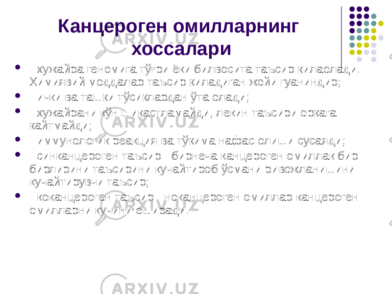 Канцероген омилларнинг хоссалари  - хужайра геномига тўғри ёки билвосита таъсир қилаолади. Химиявий моддалар таъсир қиладиган жойи гуаниндир;  - ички ва ташқи тўсиқлардан ўта олади;  - хужайрани кўн шикастламайди, лекин таъсири орқага қайтмай ди;  - иммунологик реакция ва тўқима нафас олиши сусаяди;  - синканцероген таъсир - бирнеча канцероген омиллак бир- бирлирини таъсирини кучайтироб ўсмани ривожланишини кучайтирувчи таъсир;  - коканцероген таъсир - ноканцероген омиллар канцероген омилларни кучини оширади. 