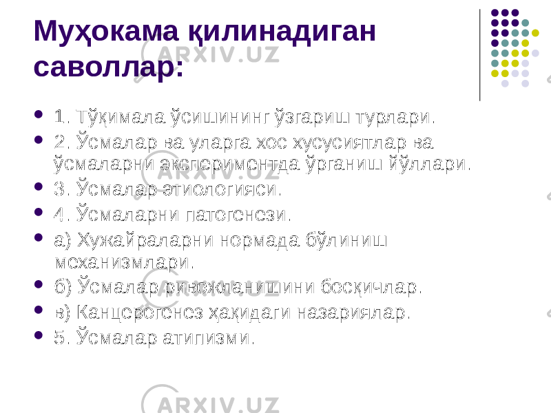 Муҳокама қилинадиган саволлар:  1. Тўқимала ўсишининг ўзгариш турлари.  2. Ўсмалар ва уларга хос хусусиятлар ва ўсмаларни экспериментда ўрганиш йўллари.  3. Ўсмалар этиологияси.  4. Ўсмаларни патогенези.  а) Хужайраларни нормада бўлиниш механизмлари.  б) Ўсмалар ривожланишини босқичлар.  в) Канцерогенез ҳақидаги назариялар.  5. Ўсмалар атипизми. 