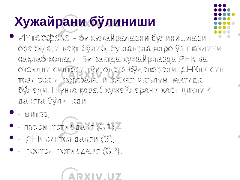 Хужайрани бўлиниши  Интерфаза - бу хужайраларни булинишлари орасидаги вақт бўлиб, бу даврда ядро ўз шаклини сақлаб колади. Бу вактда хужайр ларда РНК ва оксилни синтези тўхтовсиз бўлаверади. ДНКни син тези эса интерфазани факат маълум вактида бўлади. Шунга қараб ху жайларани хаёт цикли 4 даврга бўлинади:  - митоз,  - пресинтетик давр (G1),  - ДНК синтез даври (S),  - постсинтетик давр (G2). 