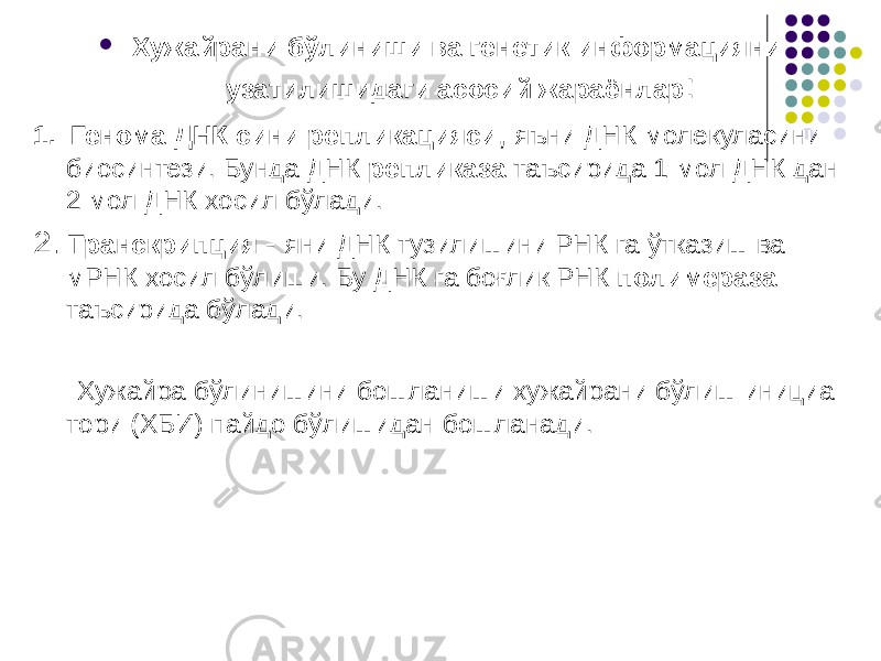  Хужайрани бўлиниши ва генетик информацияни узатилишидаги асосий жараёнлар : 1. Генома ДНК сини репликацияси , яъни ДНК молекуласини биосинтези. Бунда ДНК репликаза таъсирида 1 мол ДНК дан 2 мол ДНК хосил бўлади. 2. Транскрипция - яни ДНК тузилишини РНК га ўтказиш ва мРНК хосил бўлиши. Бу ДНК га боғлик РНК полимераза таъсирида бўлади. Хужайра бўлинишини бошланиши хужайрани бўлиш инициа- тори (ХБИ) пайдо бўлишидан бошланади. 