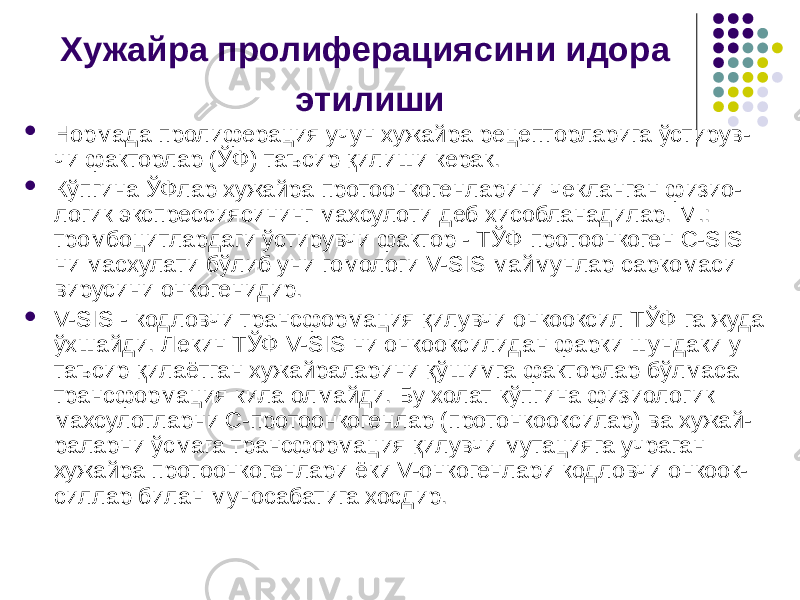 Хужайра пролиферациясини идора этилиши  Нор мада пролиферация учун хужайра рецепторларига ўстирув- чи факторлар (ЎФ) таъсир қилиши керак.  Кўпгина ЎФлар хужайра протоонкогенларини чекланган физио- логик экспрессиясининг махсулоти деб хисобланадилар. М.: тромбоцитлардаги ўстирувчи фактор - ТЎФ протоонкоген С-SIS ни масхулати бўлиб уни гомологи V-SIS маймунлар саркомаси вирусини онкогенидир.  V-SIS - кодловчи трансформация қилувчи онкооксил ТЎФ га жуда ўхшайди. Лекин ТЎФ V-SIS ни онкооксилидан фарки шундаки у таъсир қилаётган хужайраларини қўшимга факторлар бўлмаса трансформация кила олмайди. Бу холат кўпгина физиологик махсулотларни С-протоонкогенлар (протонкооксилар) ва хужай- раларни ўсмага трансформация қилувчи мутацияга учраган хужайра протоонкогенлари ёки V-онкогенлари кодловчи онкоок- силлар билан муносабатига хосдир. 