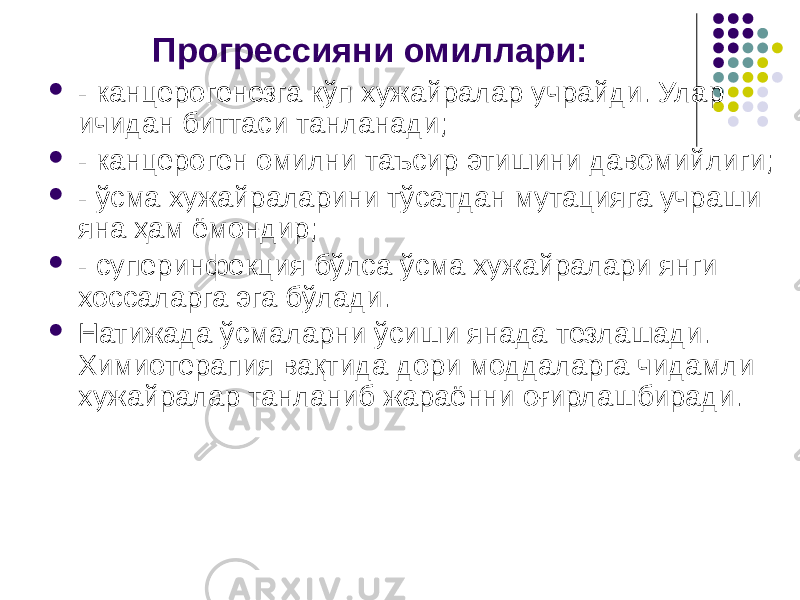 Прогрессияни омиллари:  - канцерогенезга кўп хужайралар учрайди. Улар ичидан биттаси танланади;  - канцероген омилни таъсир этишини давомийлиги;  - ўсма хужайраларини тўсатдан мутацияга учраши яна ҳам ёмондир;  - суперинфекция бўлса ўсма хужайралари янги хоссаларга эга бўлади.  Натижада ўсмаларни ўсиши янада тезлашади. Химиотерапия вақтида дори моддаларга чидамли хужайралар танланиб жараённи оғирлашбиради. 