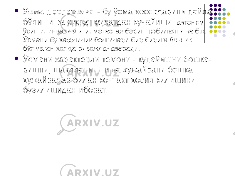  Ўсма прогрессия - бу ўсма хоссаларини пайда бўлиши ва сифат жихатдан кучайиши: автоном ўсиши, инвазивлиги, метастаз бериш қобилаяти ва б.к. Ўсмани бу хафлилик белгилари бир бирига боғлик бўлмаган холда ривожланаверади.  Ўсмани характерли томони - купайишни бошқа- ришни, шаклланишни ва хужайрани бошка хужайралар билан контакт хосил килишини бузилишидан иборат. 