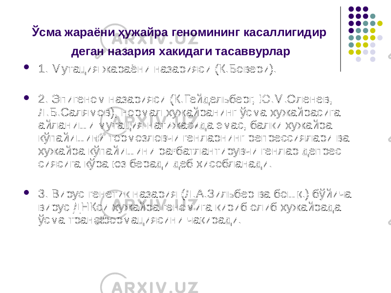 Ўсма жараёни ҳужайра геномининг касаллигидир деган назария хакидаги тасаввурлар  1. Мутация жараёни назарияси (К.Бовери).  2. Эпигеном назарияси (К.Гейдельберг, Ю.М.Оленев, Л.Б.Салямов), нормал ҳужайранинг ўсма ҳужайрасига айланиши мутация натижасида эмас, балки ҳужайра кўпайишини тормозловчи генларнинг репрессиялари ва ҳужайра кўпайишини рағбатлантирувчи генлар депрес сиясига кўра юз беради деб ҳисобланади.  3. Вирус-генетик назария (Л.А.Зильбер ва бошқ.) бўйича вирус ДНКси ҳужайра геномига кириб олиб ҳужайрада ўсма трансформациясини чақиради. 