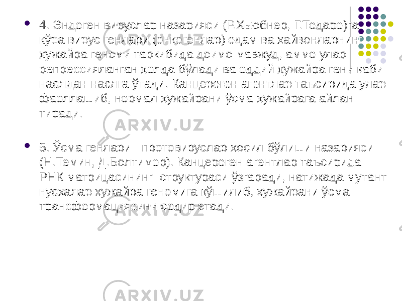  4. Эндоген вируслар назарияси (Р.Хьюбнер, Г.Тодаро)га кўра вирус генлари (онкогенлар) одам ва ҳайвонларнинг ҳужайра геноми таркибида доимо мавжуд, аммо улар репрессияланган ҳолда бўлади ва оддий ҳужайра гени каби наслдан-наслга ўтади. Канцероген агентлар таъсирида улар фаоллашиб, нормал ҳужайрани ўсма ҳужайрага айлан тиради.  5. Ўсма генлари - протовируслар ҳосил бўлиши назарияси (Н.Темин, Д.Болтимор). Канцероген агентлар таъсирида РНК матрицасининг структураси ўзгаради, натижада му тант нусхалар ҳужайра геномига қўшилиб, ҳужайрани ўсма трансфор мациясини содир этади. 