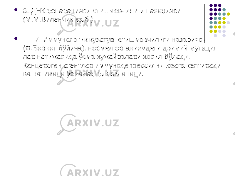  6. ДНК репарацияси етишмовчилиги назарияси (М.М.Виленчик ва б.)  7. Иммунологик кузатув етишмовчилиги назарияси (Ф.Бернет бўйича), нормал организмдаги доимий мутация- лар натижа сида ўсма ҳужайралари ҳосил бўлади. Канцероген агентлар иммунодепрессияни юзага келтиради ва натижада ўсмалар ривожланади. 