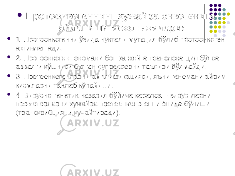  Протоонкогеннинг ҳужайра онкогенига айланиши механизмлари:  1. Протоонкогенни ўзида нуқтали мутация бўлиб протоонкоген активлашади.  2. Протоонкоген геномани бошқа жойга транслока-ция бўлса аввалги қўшниси булган супрессорни таъсири бўлмайди.  3. Протоонкогенларни амплификацияси, яъни геномани айрим қисмларни танлаб кўпайиши.  4. Вирусно-генетик назария бўйича қаралса – вирус-ларни промоторларни хужайра протоонкологенни ёнида бўлиши (транскрибцияни кучайтиради). 