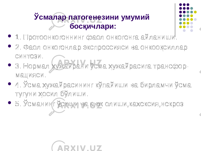 Ўсмалар патогенезини умумий босқичлари:  1. Протоонкогеннинг фаол онкогенга айланиши.  2. Фаол онкогенлар экспрессияси ва онкооқсиллар синтези.  3. Нормал ҳужайрани ўсма ҳужайрасига трансфор- мацияси.  4. Ўсма ҳужайрасининг кўпайиши ва бирламчи ўсма тугуни ҳосил бўлиши.  5. Ўсманинг ўсиши ва авж олиши,кахексия,некроз 