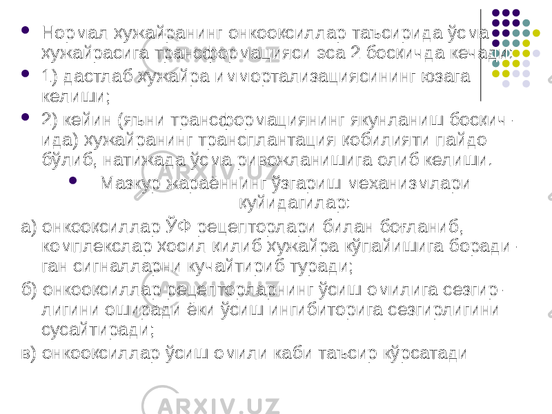  Нормал ҳужайранинг онкооқсиллар таъсирида ўсма ҳужайрасига трансформацияси эса 2 босқичда кечади:  1) дастлаб ҳужайра иммортализациясининг юзага келиши;  2) кейин (яъни трансформациянинг якунланиш босқич- ида) ҳужайранинг трансплантация қобилияти пайдо бўлиб, натижада ўсма ривожланишига олиб келиши.  Мазкур жараённинг ўзгариш механизмлари қуйидагилар: а) онкооқсиллар ЎФ рецепторлари билан боғланиб, комплекслар ҳосил қилиб ҳужайра кўпайишига боради- ган сигналларни кучайтириб туради; б) онкооқсиллар рецепторларнинг ўсиш омилига сезгир- лигини оширади ёки ўсиш ингибиторига сезгирлигини сусайтиради; в) онкооқсиллар ўсиш омили каби таъсир кўрсатади 