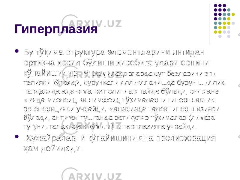 Гиперплазия  Бу тўқима структура элементларини янгидан ортиқча хосил бўлиши хисобига улари сонини кўпайишидир. М.: хомиладорларда сут безларини эпи- телияси кўпаяди, сурункали яллиғлланишда бурун шиллиқ пардасида аденоматоз полиплар пайда бўлади, оғир ане- мияда миелоид ва лимфоид тўқималарни гиперпластик регенерацияси учрайди, малярияда талоқ гиперплазияси бўлади, антиген тушганда ретикуляр тўқималар (лимфа тугуни, талақ, суяк кўмиги) гиперплазияга учрайди.  Хужайраларни кўпайишини яна пролиферация ҳам дейилади. 