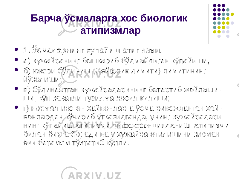 Барча ўсмаларга хос биологик атипизмлар  1. Ўсмаларнинг кўпайиш атипизми .  а) ҳужайранинг бошқариб бўлмайдиган кўпайиши;  б) юқори бўлиниш (Хейфлик лимити) лимитининг йўқолиши;  в) бўлинаётган ҳужайраларининг бетартиб жойлаши- ши, кўп қаватли тузилма ҳосил қилиши;  г) нормал изоген ҳайвонларга ўсма ривожланган ҳай- вонлардан кўчириб ўтқазилганда, унинг ҳужайралари- нинг кўпайиш атипизми дифференцияланиш атипизми билан бирга боради ва у ҳужайра етилишини қисман ёки батамом тўхтатиб қўяди . 