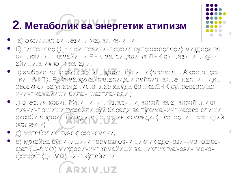 2 . Метаболик ва энергетик атипизм  а) оқсиллар синтезини жадал кечиши.  б) гистонлар (ДНК синтезининг оқсил супрессорлари) миқдори ва синтезининг камайиши РНК матрицаси ва ДНК синтезининг куч- айишига имкон яратади.  в) эмбрионал оқсилларнинг ҳосил бўлиши (масалан, А-фетопро- теин АФП). Бу ўсма ҳужайраларидаги эмбрионал генларнинг деп- рессияси ва уларда гистонлар ҳамда бошқа ДНК-супрессорлар- ининг камайиши билан шартланади ;  г) энергия ҳосил бўлишининг ўзгариши, аэроб ва анаэроб глико- лизнинг ошиши туфайли рўй беради ва тўқиманинг нафас олиши ҳи собига ҳосил бўладиган энергия камаяди. (Пастернинг ман-фий эффекти).  д) метаболик &#34;тузоқ&#34; феномени,  е) ҳужайра бўлинишини тормозловчи циклик аденозин-монофос- фат (Ц-АМФ) миқдорининг камайиши ва циклик гуанозин моно- фосфат (ц-ГМФ) нинг кўпайиши 