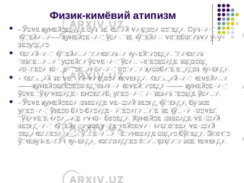 Физик-кимёвий атипизм  - Ўсма ҳужайрасида сув ва калий миқдори ортади. Сувнинг кўпайиши---- ҳужайранинг ўсиш ва кўпайиш метаболизми учун зарурдир.  Калийнинг кўпайиши гликолизни кучайтиради. Гликолиз тезлашиши туфайли ўсманинг ўсиш чегарасида водород ионлари концентрациясининг ортиши ҳисобига ацидоз кучаяди.  - Кальций ва магний миқдори камаяди. Кальцийнинг камайиши ------ҳужайралараро адгезияни камайтиради ------- ҳужайранинг ўсма тўқимасидан ажралиб, уларнинг инвазив тарзда ўсиши.  - Ўсма ҳужайраси юзасида манфий заряд кўпаяди, бу эса уларнинг ўзаро бир-биридан итарилишига ва қўшни нормал тўқимага киришига имкон беради. Хужайра юзасида манфий заряднинг кўпайиши эса унда нейрамин кислотаси манфий радикалларининг тўпланиши натижасида содир бўлади. Электр ўтказувчанлик кучаяди, коллоидлар ёпишқоқли ги эса камаяди. 