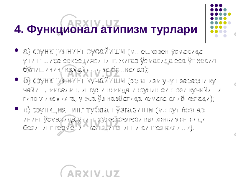 4. Функционал атипизм турлари  а) функциянинг сусайиши (м.: ошқозон ўсмасида унинг шира секрециясининг, жигар ўсмасида эса ўт ҳосил бўлишининг камайи ши ва бошқалар);  б) функциянинг кучайиши (организм учун зарарли ку чайиш, масалан, инсулиномада инсулин синтези кучайиши гипоглике мияга, у эса ўз навбатида комага олиб келади);  в) функциянинг тубдан ўзгариши (м.: сут безлар- ининг ўс масида унинг ҳужайралари қалқонсимон олди безининг гормони - кальцитонинни синтез қилиши). 