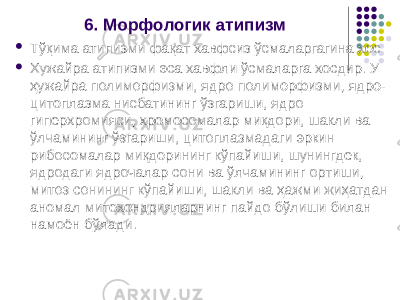 6. Морфологик атипизм  Тўқима атипизми фақат хавфсиз ўсмаларгагина хос  Хужайра атипизми эса хавфли ўсмаларга хосдир. У ҳужайра полиморфизми, ядро поли морфизми, ядро- цитоплазма нисбатининг ўзгариши, ядро гиперхромия си, хромосомалар миқдори, шакли ва ўлчамининг ўзгариши, цитоплаз мадаги эркин рибосомалар миқдорининг кўпайиши, шунингдек, ядрода ги ядрочалар сони ва ўлчамининг ортиши, митоз сонининг кўпайиши, шакли ва ҳажми жиҳатдан аномал митохондрияларнинг пайдо бўлиши билан намоён бўлади. 