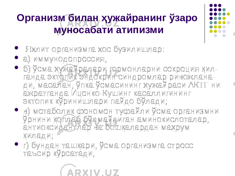 Организм билан ҳужайранинг ўзаро муносабати атипизми  Яхлит организмга хос бузи лишлар:  а) иммунодепрессия,  б) ўсма ҳужайралари гормонларни секреция қил- ганда эктопик эндокрин синдромлар ривожлана- ди, масалан, ўпка ўсмасининг ҳужай раси АКТГ ни ажратганда Иценко-Кушинг касаллигининг эктопик кўри нишлари пайдо бўлади;  в) метаболик феномен туфайли ўсма организмни ўрнини қоплаб бўлмайдиган аминокислоталар, антиоксидантлар ва бошқалардан маҳрум қилади;  г) бундан ташқари, ўсма организмга стресс таъсир кўрсатади, 