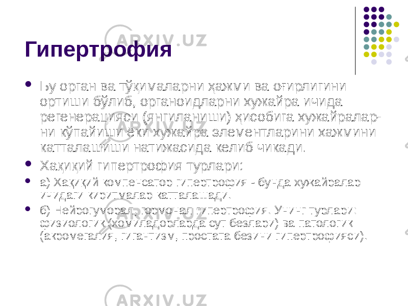 Гипертрофия  Бу орган ва тўқималарни ҳажми ва оғирлигини ортиши бўлиб, органоидларни хужайра ичида регенерацияси (янгиланиши) ҳисобига хужайралар- ни кўпайиши ёки хужайра элементларини хажмини катталашиши натижасида келиб чикади.  Хақиқий гипертрофия турлари:  а) Хақиқий компенсатор гипертрофия - бунда хужайралар ичидаги киритмалар катталашади.  б) Нейрогуморал, гормонал гипертрофия. Унинг турлари: физиологик (хомиладорларда сут безлари) ва патологик (акромегалия, гигантизм, простата безини гипертрофияси). 