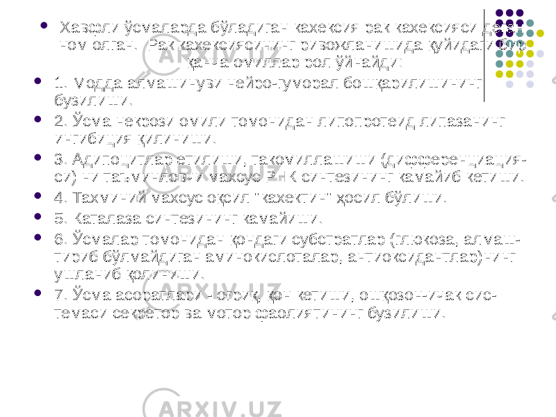  Хавфли ўсмаларда бўладиган кахексия рак кахексияси деган ном олган. Рак кахексиясининг ривожланишида қуйидаги бир қанча омиллар рол ўйнайди:  1. Модда алмашинуви нейро-гуморал бошқарилишининг бузилиши.  2. Ўсма некрози омили томонидан липопротеид липазанинг ингибиция қилиниши.  3. Адипоцитлар етилиши, такомиллашиши (дифференциация- си) ни таъминловчи махсус РНК синтезининг камайиб кетиши.  4. Тахминий махсус оқсил &#34;кахектин&#34; ҳосил бўлиши.  5. Каталаза синтезининг камайиши.  6. Ўсмалар томонидан қондаги субстратлар (глюкоза, алмаш- тириб бўлмайдиган аминокислоталар, антиоксидантлар)нинг ушланиб қолиниши.  7. Ўсма асоратлари - оғриқ, қон кетиши, ошқозон-ичак сис- темаси секретор ва мотор фаолиятининг бузилиши. 