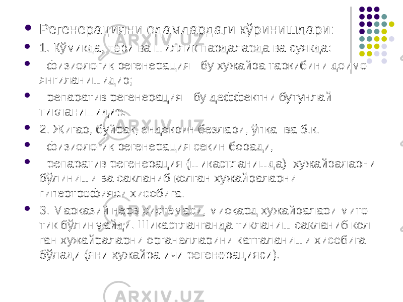  Регенерацияни одамлардаги кўринишлари:  1. Кўмикда, тери ва шиллиқ пардаларда ва суякда:  - физиологик регенерация - бу хужайра таркибини доимо янгиланишидир;  - репаратив регенерация - бу деффектни бутунлай тикланишидир.  2. Жигар, буйрак, эндокрин безлари, ўпка ва б.к.  - физиологик регенерация секин боради,  - репаратив регенерация (шикастланишда) хужайраларни бўлиниши ва сакланиб қолган хужайраларни гипертрофияси хисобига.  3. Марказий нерв системаси, миокард хужайралари мито- тик бўлинмайди. Шикастланганда тикланиш сақланиб кол- ган хужайраларни органелларини катталаниши хисобига бўлади (яни хужайра ичи регенерацияси). 