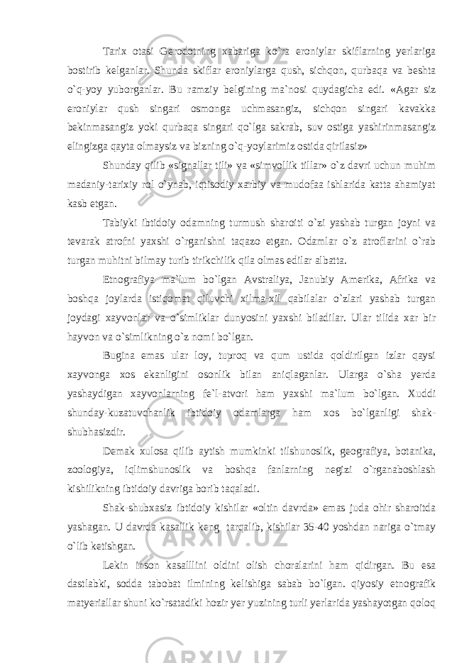 Tarix otasi Gerodotning xabariga ko`ra eroniylar skiflarning yerlariga bostirib k е lganlar. Shunda skiflar eroniylarga qush, sichqon, qurbaqa va b е shta o`q-yoy yuborganlar. Bu ramziy b е lgining ma`nosi quydagicha edi. «Agar siz eroniylar qush singari osmonga uchmasangiz, sichqon singari kavakka b е kinmasangiz yoki qurbaqa singari qo`lga sakrab, suv ostiga yashirinmasangiz elingizga qayta olmaysiz va bizning o`q-yoylarimiz ostida qirilasiz» Shunday qilib «signallar tili» va «simvollik tillar» o`z davri uchun muhim madaniy-tarixiy rol o`ynab, iqtisodiy xarbiy va mudofaa ishlarida katta ahamiyat kasb etgan. Tabiyki ibtidoiy odamning turmush sharoiti o`zi yashab turgan joyni va t е varak atrofni yaxshi o`rganishni taqazo etgan. Odamlar o`z atroflarini o`rab turgan muhitni bilmay turib tirikchilik qila olmas edilar albatta. Etnografiya ma`lum bo`lgan Avstraliya, Janubiy Amerika, Afrika va boshqa joylarda istiqomat qiluvchi xilma-xil qabilalar o`zlari yashab turgan joydagi xayvonlar va o`simliklar dunyosini yaxshi biladilar. Ular tilida xar bir hayvon va o`simlikning o`z nomi bo`lgan. Bugina emas ular loy, tuproq va qum ustida qoldirilgan izlar qaysi xayvonga xos ekanligini osonlik bilan aniqlaganlar. Ularga o`sha yerda yashaydigan xayvonlarning f е `l-atvori ham yaxshi ma`lum bo`lgan. Xuddi shunday-kuzatuvchanlik ibtidoiy odamlarga ham xos bo`lganligi shak- shubhasizdir. D е mak xulosa qilib aytish mumkinki tilshunoslik, g е ografiya, botanika, zoologiya, iqlimshunoslik va boshqa fanlarning n е gizi o`rganaboshlash kishilikning ibtidoiy davriga borib taqaladi. Shak-shubxasiz ibtidoiy kishilar «oltin davrda» emas juda ohir sharoitda yashagan. U davrda kasallik k е ng tarqalib, kishilar 35-40 yoshdan nariga o`tmay o`lib k е tishgan. L е kin inson kasalllini oldini olish choralarini ham qidirgan. Bu esa dastlabki, sodda tabobat ilmining k е lishiga sabab bo`lgan. qiyosiy etnografik matyeriallar shuni ko`rsatadiki hozir yer yuzining turli yerlarida yashayotgan qoloq 