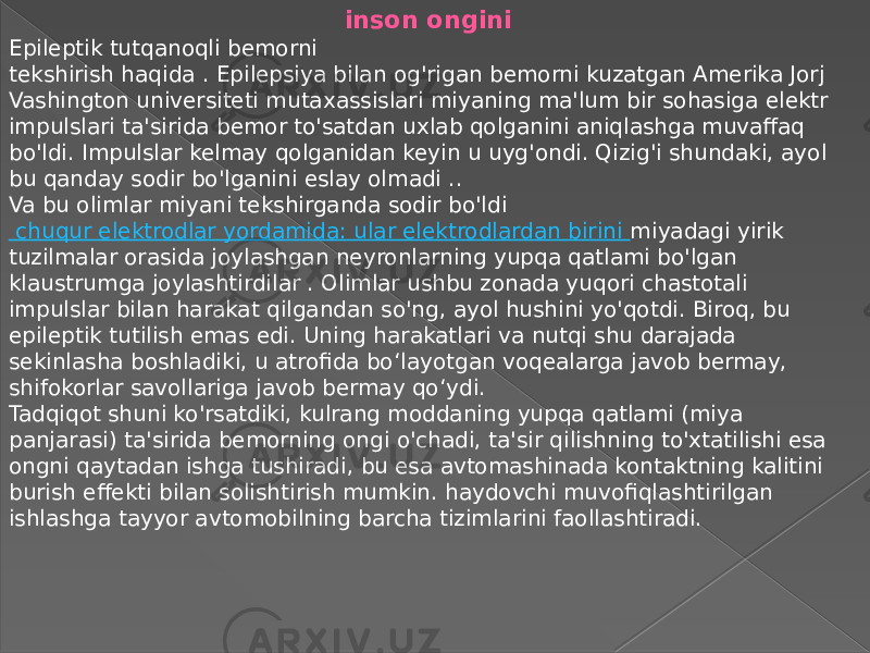 inson ongini Epileptik tutqanoqli bemorni tekshirish haqida . Epilepsiya bilan og&#39;rigan bemorni kuzatgan Amerika Jorj Vashington universiteti mutaxassislari miyaning ma&#39;lum bir sohasiga elektr impulslari ta&#39;sirida bemor to&#39;satdan uxlab qolganini aniqlashga muvaffaq bo&#39;ldi. Impulslar kelmay qolganidan keyin u uyg&#39;ondi. Qizig&#39;i shundaki, ayol bu qanday sodir bo&#39;lganini eslay olmadi .. Va bu olimlar miyani tekshirganda sodir bo&#39;ldi  chuqur elektrodlar yordamida: ular elektrodlardan birini miyadagi yirik tuzilmalar orasida joylashgan neyronlarning yupqa qatlami bo&#39;lgan klaustrumga joylashtirdilar . Olimlar ushbu zonada yuqori chastotali impulslar bilan harakat qilgandan so&#39;ng, ayol hushini yo&#39;qotdi. Biroq, bu epileptik tutilish emas edi. Uning harakatlari va nutqi shu darajada sekinlasha boshladiki, u atrofida bo‘layotgan voqealarga javob bermay, shifokorlar savollariga javob bermay qo‘ydi. Tadqiqot shuni ko&#39;rsatdiki, kulrang moddaning yupqa qatlami (miya panjarasi) ta&#39;sirida bemorning ongi o&#39;chadi, ta&#39;sir qilishning to&#39;xtatilishi esa ongni qaytadan ishga tushiradi, bu esa avtomashinada kontaktning kalitini burish effekti bilan solishtirish mumkin. haydovchi muvofiqlashtirilgan ishlashga tayyor avtomobilning barcha tizimlarini faollashtiradi. 