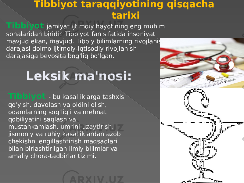 Tibbiyot taraqqiyotining qisqacha tarixi Tibbiyot jamiyat ijtimoiy hayotining eng muhim sohalaridan biridir. Tibbiyot fan sifatida insoniyat mavjud ekan, mavjud. Tibbiy bilimlarning rivojlanish darajasi doimo ijtimoiy-iqtisodiy rivojlanish darajasiga bevosita bog&#39;liq bo&#39;lgan. Leksik ma&#39;nosi: Tibbiyot - bu kasalliklarga tashxis qo&#39;yish, davolash va oldini olish, odamlarning sog&#39;lig&#39;i va mehnat qobiliyatini saqlash va mustahkamlash, umrini uzaytirish, jismoniy va ruhiy kasalliklardan azob chekishni engillashtirish maqsadlari bilan birlashtirilgan ilmiy bilimlar va amaliy chora-tadbirlar tizimi. 